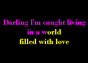 Darling I'm caught living
in a world

iilled With love