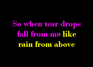 So When tear drops
fall from me like

rain from above