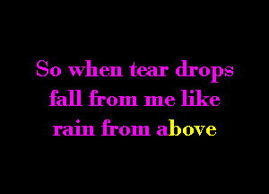 So When tear drops
fall from me like

rain from above