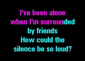 I've been alone
when I'm surrounded

by friends
How could the
silence he so loud?