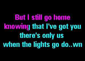 But I still go home
knowing that I've got you
there's only us
when the lights go do..wn