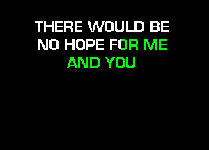 THERE WOULD BE
N0 HOPE FOR ME
AND YOU