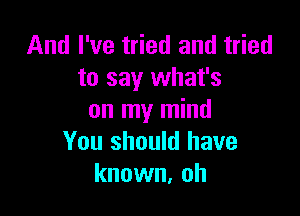 And I've tried and tried
to say what's

on my mind
You should have
known, oh