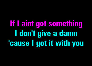 If I aint got something

I don't give a damn
'cause I got it with you