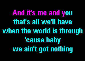 And it's me and you
that's all we'll have
when the world is through
'cause baby
we ain't got nothing