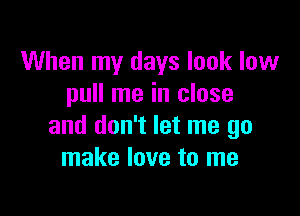 When my days look low
pull me in close

and don't let me go
make love to me