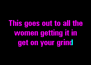 This goes out to all the

women getting it in
get on your grind