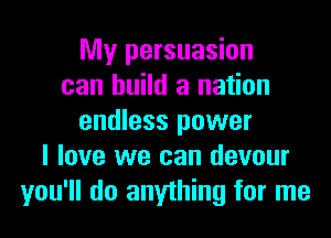 My persuasion
can build a nation
endless power
I love we can devour
you'll do anything for me
