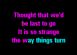 Thought that we'd
be last to go

It is so strange
the way things turn