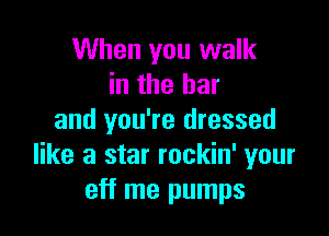When you walk
in the bar

and you're dressed
like a star rockin' your
eff me pumps