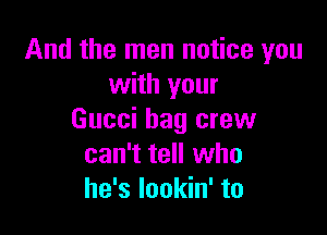 And the men notice you
with your

Gucci bag crew
can't tell who
he's lookin' to