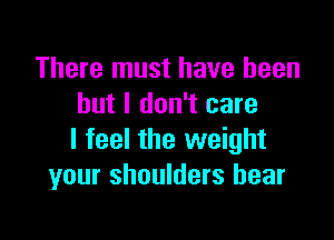 There must have been
but I don't care

I feel the weight
your shoulders hear