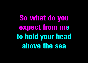 So what do you
expect from me

to hold your head
above the sea