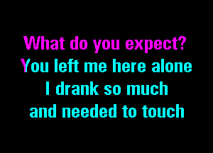 What do you expect?
You left me here alone

I drank so much
and needed to touch