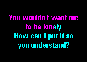 You wouldn't want me
to be lonely

How can I put it so
you understand?