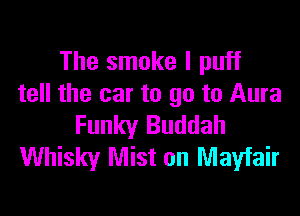 The smoke I puff
tell the car to go to Aura

Funky Buddah
Whisky Mist on Mayfair