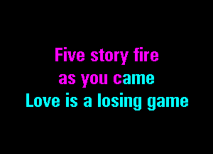 Five story fire

as you came
Love is a losing game