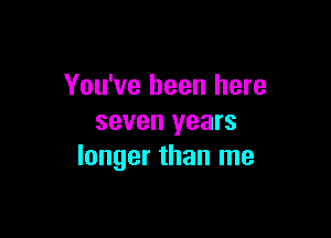 You've been here

seven years
longer than me