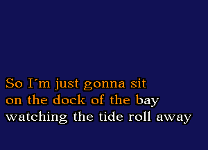 So I'm just gonna sit
on the dock of the bay
watching the tide roll away