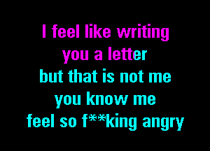 I feel like writing
you a letter

but that is not me
you know me
feel so kaing angry