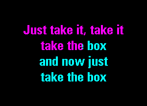 Just take it, take it
take the box

and now just
take the box