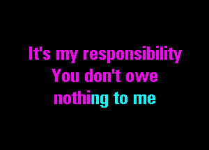 It's my responsibility

You don't owe
nothing to me
