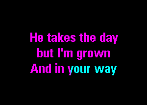 He takes the day

but I'm grown
And in your way