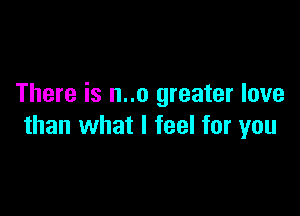There is n..o greater love

than what I feel for you
