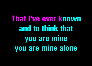 That I've ever known
and to think that

you are mine
you are mine alone