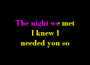 The night we met

I knew I
needed you so