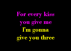 For every kiss
you give me

I'm gonna

give you three