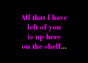 All that I have
left of you

is up here

on the shelf...