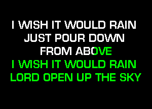 I WISH IT WOULD RAIN
JUST POUR DOWN
FROM ABOVE
I WISH IT WOULD RAIN
LORD OPEN UP THE SKY