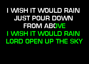 I WISH IT WOULD RAIN
JUST POUR DOWN
FROM ABOVE
I WISH IT WOULD RAIN
LORD OPEN UP THE SKY