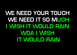 WE NEED YOUR TOUCH
WE NEED IT SO MUCH
I WISH IT WOULD RAIN
WOA I WISH
IT WOULD RAIN