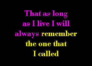 That as long
as I live I will

always remember

the one that

I called I