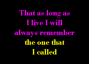 That as long as
I live I will

always remember

the one that

I called I