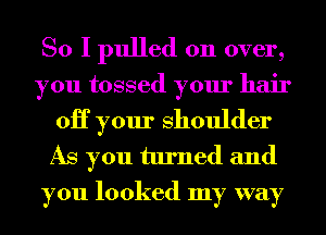 So I pulled on over,
you tossed your hair
0H your Shoulder

As you turned and
you looked my way