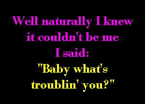 W ell naturally I knew
it couldn't be me
I saidz
Baby What's
h'oublin' you?