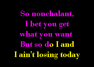 So nonchalant,
I bet you get
What you want
But so do I and

I ain't losing today
