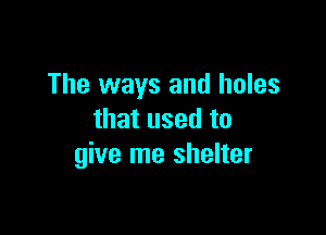 The ways and holes

that used to
give me shelter
