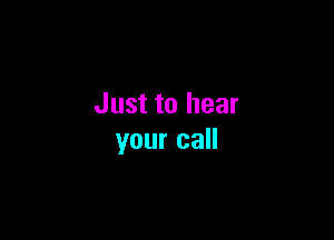 Just to hear

your call
