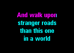 And walk upon
stranger roads

than this one
in a world