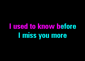 I used to know before

I miss you more