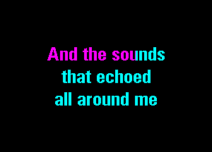 And the sounds

that echoed
all around me