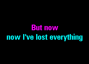 But now

now I've lost everything