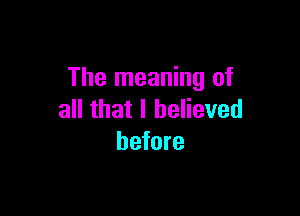 The meaning of

all that I believed
before