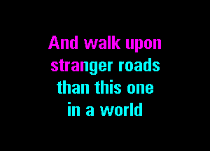 And walk upon
stranger roads

than this one
in a world