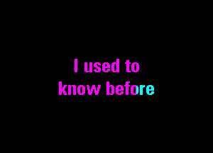 I used to

know before