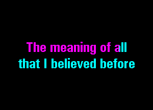 The meaning of all

that I believed before